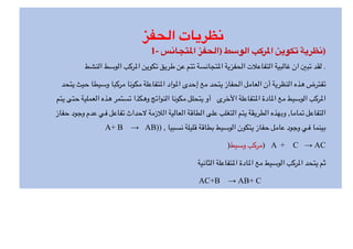 ‫الحفز‬ ‫نظريات‬
1- ‫تجانس‬/‫ا‬ ‫)الحفز‬ ‫الوسط‬ ‫ركب‬/‫ا‬ ‫تكوين‬ ‫)نظرية‬
‫النشط‬ ‫الوسط‬ ‫ركب‬+‫ا‬ ‫تكوين‬ ‫طريق‬ ‫عن‬ ‫تتم‬ ‫تجانسة‬+‫ا‬ ‫الحفزية‬ ‫التفاع>ت‬ ‫غالبية‬ ‫ان‬ C‫تب‬ ‫لقد‬ .
‫يتحد‬ ‫حيث‬ ‫وسيطا‬ ‫مركبا‬ ‫مكونا‬ ‫تفاعلة‬+‫ا‬ ‫واد‬+‫ا‬ ‫إحدى‬ ‫مع‬ ‫يتحد‬ ‫الحفاز‬ ‫العامل‬ ‫أن‬ ‫النظرية‬ ‫هذه‬ ‫تفترض‬
‫يتم‬ ‫حتى‬ ‫العملية‬ ‫هذه‬ ‫تستمر‬ ‫وهكذا‬ ‫النواتج‬ ‫مكونا‬ ‫يتحلل‬ ‫أو‬ ‫ا]خرى‬ ‫تفاعلة‬+‫ا‬ ‫ادة‬+‫ا‬ ‫مع‬ ‫الوسيط‬ ‫ركب‬+‫ا‬
‫حفاز‬ ‫وجود‬ ‫عدم‬ ‫في‬ ‫تفاعل‬ ‫حداث‬d ‫ال>زمة‬ ‫العالية‬ ‫الطاقة‬ ‫على‬ ‫التغلب‬ ‫يتم‬ ‫الطريقة‬ ‫وبهذه‬ ,‫تماما‬ ‫التفاعل‬
A+ B → AB)) , ‫نسبيا‬ ‫قليلة‬ ‫بطاقة‬ ‫الوسيط‬ ‫يتكون‬ ‫حفاز‬ ‫عامل‬ ‫وجود‬ ‫في‬ ‫بينما‬
)‫وسيط‬ ‫)مركب‬ A + C → AC
‫الثانية‬ ‫تفاعلة‬+‫ا‬ ‫ادة‬+‫ا‬ ‫مع‬ ‫الوسيط‬ ‫ركب‬+‫ا‬ ‫يتحد‬ ‫ثم‬
AC+B → AB+ C
 