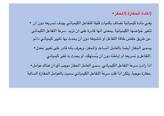 • ‫حفز‬$‫)ا‬ ‫الحفازة‬ ‫ادة‬$‫)ا‬
• ‫أن‬ ‫دون‬ ‫تسريعه‬ ‫بهدف‬ ‫الكيميائي‬ ‫للتفاعل‬ ‫قليلة‬ ‫بكميات‬ ‫تضاف‬ ‫كيميائية‬ ‫مادة‬ ‫وهي‬
‫الكيمائي‬ ‫التفاعل‬ ‫سرعة‬ ‫تزيد‬ ‫أن‬ ‫على‬ ‫قادرة‬ ‫أنها‬ ‫بمعنى‬, ‫الكيميائية‬ ‫خواصها‬ ‫تتغير‬
‫دائم‬ ‫كيميائي‬ ‫تغيير‬ ‫بها‬ ‫يحدث‬ ‫أن‬ ‫دون‬ ‫تنشيطه‬ ‫أو‬ ‫التفاعل‬ ‫طاقة‬ ‫خفض‬ ‫طريق‬ ‫عن‬.
• ‫معدل‬ ‫تغيير‬ ‫على‬ ‫قادر‬ ‫بأنه‬ ‫ويعرف‬ ،‫حفز‬Z‫وا‬ ‫ساعد‬Z‫ا‬ ‫بالعامل‬ ‫أيضا‬ ‫الحفاز‬ ‫يسمى‬
‫كيميائي‬ ‫تغير‬ ‫به‬ ‫يحدث‬ ‫أو‬ ،‫ُستهلك‬‫ـ‬‫ي‬ ‫أن‬ ‫دون‬ ‫إباطئه‬ ‫أو‬ ‫تسريعه‬ ‫و‬ ‫التفاعل‬.
• ‫عوامل‬ ‫هناك‬ ‫ان‬ ‫أي‬ ‫موجب‬ ‫الحفاز‬ ‫العامل‬ ‫سمى‬ ,‫الكيميائي‬ ‫التفاعل‬ ‫سرعة‬ ‫زادت‬ ‫اذا‬
‫السالبة‬ ‫الحفازة‬ ‫بالعوامل‬ ‫سميت‬ ‫الكيميائي‬ ‫التفاعل‬ ‫سرعة‬ ‫قلت‬ ‫اذا‬ ‫ولكن‬ ,‫موجبة‬ ‫حفازة‬.
 