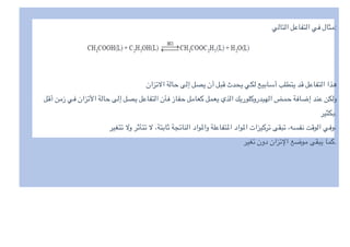 ‫التالي‬ ‫التفاعل‬ ‫في‬ ‫مثال‬:
‫تزان‬0‫ا‬ ‫حالة‬ ‫إلى‬ ‫يصل‬ ‫أن‬ ‫قبل‬ ‫يحدث‬ ‫لكي‬ ‫أسابيع‬ ‫يتطلب‬ ‫قد‬ ‫التفاعل‬ ‫هذا‬
‫أقل‬ ‫زمن‬ ‫في‬ ‫تزان‬I‫ا‬ ‫حالة‬ ‫إلى‬ ‫يصل‬ ‫التفاعل‬ ‫فأن‬ ‫حفاز‬ ‫كعامل‬ ‫يعمل‬ ‫الذي‬ ‫الهيدروكلوريك‬ ‫حمض‬ ‫إضافة‬ ‫عند‬ ‫ولكن‬
‫بكثیر‬.
‫تتغیر‬ 0‫و‬ ‫تتأثر‬ 0 ،‫ثابتة‬ ‫الناتجة‬ ‫وا^واد‬ ‫ا^تفاعلة‬ ‫ا^واد‬ ‫تركیزات‬ ‫تبقى‬ ،‫نفسه‬ ‫الوقت‬ ‫وفي‬،
‫تغیر‬ ‫دون‬ ‫تزان‬e‫ا‬ ‫موضع‬ ‫یبقى‬ ‫كما‬.
 