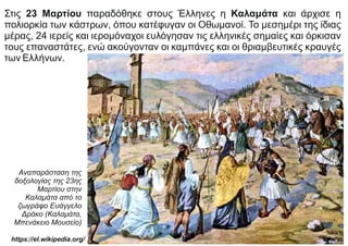 Στις 23 Μαρτίου παραδόθηκε στους Έλληνες η Καλαμάτα και άρχισε η
πολιορκία των κάστρων, όπου κατέφυγαν οι Οθωμανοί. Το μεσημέρι της ίδιας
μέρας, 24 ιερείς και ιερομόναχοι ευλόγησαν τις ελληνικές σημαίες και όρκισαν
τους επαναστάτες, ενώ ακούγονταν οι καμπάνες και οι θριαμβευτικές κραυγές
των Ελλήνων.
Αναπαράσταση της
δοξολογίας της 23ης
Μαρτίου στην
Καλαμάτα από το
ζωγράφο Ευάγγελο
Δράκο (Καλαμάτα,
Μπενάκειο Μουσείο)
https://el.wikipedia.org/
 