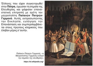 Έλληνες που είχαν συγκεντρωθεί
στην Πάτρα, ύψωσαν τη σημαία της
Ελευθερίας και ψήφισαν επανα-
στατική επιτροπή με ηγέτη τον
μητροπολίτη Παλαιών Πατρών
Γερμανό. Αυτός εκπροσωπώντας
την Εκκλησία, ευλόγησε την
Επανάσταση και συμπεριλαμβάνε-
ται στους πρώτους κληρικούς που
έλαβαν μέρος σ΄αυτήν.
Παλαιών Πατρών Γερμανός, «ο
Μητροπολίτης Γερμανός ευλογεί
την σημαίαν της ελευθερίας».
https://el.wikipedia.org/
 