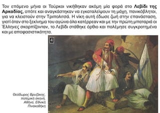 Τον επόμενο μήνα οι Τούρκοι νικήθηκαν ακόμη μία φορά στο Λεβίδι της
Αρκαδίας, οπότε και αναγκάστηκαν να εγκαταλείψουν τη μάχη, πανικόβλητοι,
για να κλειστούν στην Τριπολιτσά. Η νίκη αυτή έδωσε ζωή στην επανάσταση,
γιατί όταν στο ξεκίνημα του αγώνα όλα κατέρρεαν και με την πρώτη μπαταριά οι
Έλληνες σκορπίζονταν, το Λεβίδι στάθηκε όρθιο και πολέμησε συγκροτημένα
και με αποφασιστικότητα.
Θεόδωρος Βρυζάκης,
πολεμική σκηνή,
Αθήνα, Εθνική
Πινακοθήκη
 