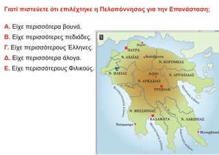 Γιατί πιστεύετε ότι επιλέχτηκε η Πελοπόννησος για την Επανάσταση;
Α. Είχε περισσότερα βουνά.
Β. Είχε περισσότερες πεδιάδες.
Γ. Είχε περισσότερους Έλληνες.
Δ. Είχε περισσότερα άλογα.
Ε. Είχε περισσότερους Φιλικούς.
 