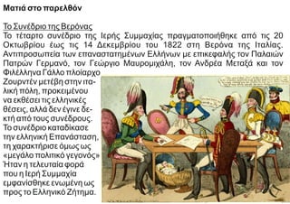 Ματιά στο παρελθόν
Το Συνέδριο της Βερόνας
Το τέταρτο συνέδριο της Ιερής Συμμαχίας πραγματοποιήθηκε από τις 20
Οκτωβρίου έως τις 14 Δεκεμβρίου του 1822 στη Βερόνα της Ιταλίας.
Αντιπροσωπεία των επαναστατημένων Ελλήνων με επικεφαλής τον Παλαιών
Πατρών Γερμανό, τον Γεώργιο Μαυρομιχάλη, τον Ανδρέα Μεταξά και τον
Φιλέλληνα Γάλλο πλοίαρχο
Ζουρντέν μετέβη στην ιτα-
λική πόλη, προκειμένου
να εκθέσει τις ελληνικές
θέσεις, αλλά δεν έγινε δε-
κτή από τους συνέδρους.
Το συνέδριο καταδίκασε
την ελληνική Επανάσταση,
τη χαρακτήρισε όμως ως
«μεγάλο πολιτικό γεγονός».
Ήταν η τελευταία φορά
που η Ιερή Συμμαχία
εμφανίσθηκε ενωμένη ως
προς το Ελληνικό Ζήτημα.
 