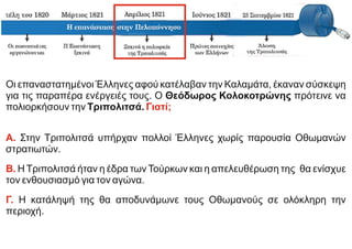 Οι επαναστατημένοι Έλληνες αφού κατέλαβαν την Καλαμάτα, έκαναν σύσκεψη
για τις παραπέρα ενέργειές τους. Ο Θεόδωρος Κολοκοτρώνης πρότεινε να
πολιορκήσουν την Τριπολιτσά. Γιατί;
Α. Στην Τριπολιτσά υπήρχαν πολλοί Έλληνες χωρίς παρουσία Οθωμανών
στρατιωτών.
Β. Η Τριπολιτσά ήταν η έδρα των Τούρκων και η απελευθέρωση της θα ενίσχυε
τον ενθουσιασμό για τον αγώνα.
Γ. Η κατάληψή της θα αποδυνάμωνε τους Οθωμανούς σε ολόκληρη την
περιοχή.
 