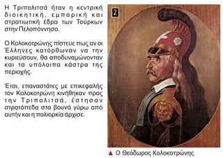 Η Τριπολιτσά ήταν η κεντρική
δ ι ο ι κ η τ ι κ ή , ε μ π ο ρ ι κ ή κ α ι
στρατιωτική έδρα των Τούρκων
στην Πελοπόννησο.
Ο Κολοκοτρώνης πίστευε πως αν οι
Έλληνες κατόρθωναν να την
κυριεύσουν, θα αποδυναμώνονταν
και τα υπόλοιπα κάστρα της
περιοχής.
Έτσι, επαναστάτες με επικεφαλής
τον Κολοκοτρώνη κινήθηκαν προς
τ η ν Τ ρ ι π ο λ ι τ σ ά , έ σ τ η σ α ν
στρατόπεδα στα βουνά γύρω από
αυτήν και η πολιορκία άρχισε.
 