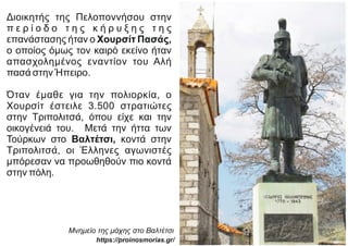 Διοικητής της Πελοποννήσου στην
π ε ρ ί ο δ ο τ η ς κ ή ρ υ ξ η ς τ η ς
επανάστασης ήταν ο Χουρσίτ Πασάς,
ο οποίος όμως τον καιρό εκείνο ήταν
απασχολημένος εναντίον του Αλή
πασά στην Ήπειρο.
Όταν έμαθε για την πολιορκία, ο
Χουρσίτ έστειλε 3.500 στρατιώτες
στην Τριπολιτσά, όπου είχε και την
οικογένειά του. Μετά την ήττα των
Τούρκων στο Βαλτέτσι, κοντά στην
Τριπολιτσά, οι Έλληνες αγωνιστές
μπόρεσαν να προωθηθούν πιο κοντά
στην πόλη.
Μνημείο της μάχης στο Βαλτέτσι
https://proinosmorias.gr/
 