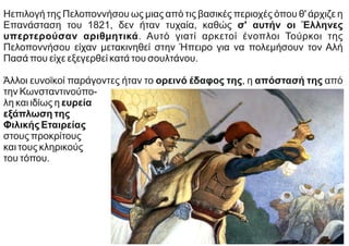 Ηεπιλογή της Πελοποννήσου ως μιας από τις βασικές περιοχές όπου θ' άρχιζε η
Επανάσταση του 1821, δεν ήταν τυχαία, καθώς σ' αυτήν οι Έλληνες
υπερτερούσαν αριθμητικά. Αυτό γιατί αρκετοί ένοπλοι Τούρκοι της
Πελοποννήσου είχαν μετακινηθεί στην Ήπειρο για να πολεμήσουν τον Αλή
Πασά που είχε εξεγερθεί κατά του σουλτάνου.
Άλλοι ευνοϊκοί παράγοντες ήταν το ορεινό έδαφος της, η απόστασή της από
την Κωνσταντινούπο-
λη και ιδίως η ευρεία
εξάπλωση της
Φιλικής Εταιρείας
στους προκρίτους
και τους κληρικούς
του τόπου.
 