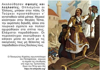 Ακολούθησαν σφαγές και
λεηλασίες. Οπλισμένοι οι
Έλληνες, μπήκαν στην πόλη. Οι
Το ύ ρ κ ο ι π ρ ο σ π ά θ η σ α ν ν ’
αντισταθούν αλλά μάταια. Μερικοί
κλείστηκαν στην Μεγάλη Τάπια,
την ακρόπολη δηλαδή, άλλοι στο
τουρκικό σχολείο και πολλοί
οχυρώθηκαν στα σπίτια τους.
Ελάχιστοι παραδόθηκαν. Οι
περισσότεροι σκοτώθηκαν ή
κάηκαν μέσα σε αυτά με τις
οικογένειές τους μη θέλοντας να
παραδοθούν στους δούλους τους.
Ο Παναγιώτης Κεφάλας,πρωτοπαλίκαρο
του Παπαφλέσσα, σηκώνει
τη σημαία της ελευθερίας
στα τείχη της Τριπολιτσάς.
Έργο του Πέτερ φον Χες
https://el.wikipedia.org/
 
