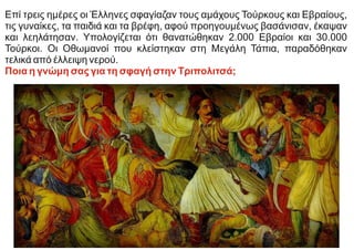 Επί τρεις ημέρες οι Έλληνες σφαγίαζαν τους αμάχους Τούρκους και Εβραίους,
τις γυναίκες, τα παιδιά και τα βρέφη, αφού προηγουμένως βασάνισαν, έκαψαν
και λεηλάτησαν. Υπολογίζεται ότι θανατώθηκαν 2.000 Εβραίοι και 30.000
Τούρκοι. Οι Οθωμανοί που κλείστηκαν στη Μεγάλη Τάπια, παραδόθηκαν
τελικά από έλλειψη νερού.
Ποια η γνώμη σας για τη σφαγή στην Τριπολιτσά;
 