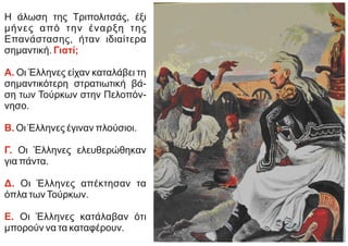 Η άλωση της Τριπολιτσάς, έξι
μήνες από την έναρξη της
Επανάστασης, ήταν ιδιαίτερα
σημαντική. Γιατί;
Α. Οι Έλληνες είχαν καταλάβει τη
σημαντικότερη στρατιωτική βά-
ση των Τούρκων στην Πελοπόν-
νησο.
Β. Οι Έλληνες έγιναν πλούσιοι.
Γ. Οι Έλληνες ελευθερώθηκαν
για πάντα.
Δ. Οι Έλληνες απέκτησαν τα
όπλα τωνΤούρκων.
Ε. Οι Έλληνες κατάλαβαν ότι
μπορούν να τα καταφέρουν.
 