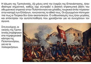 Η άλωση της Τριπολιτσάς, έξι μήνες από την έναρξη της Επανάστασης, ήταν
ιδιαίτερα σημαντική, καθώς είχε συντριβεί η βασική στρατιωτική βάση του
οθωμανικού στρατού στην Πελοπόννησο και χιλιάδες τουρκικά όπλα πέρασαν
στην κατοχή των Ελλήνων, τονώνοντας το ηθικό τους. Οι εξεγερμένοι πίστεψαν
πια πως οι Τούρκοι δεν ήταν ακατανίκητοι. Ο ενθουσιασμός τους ήταν μεγάλος
και απέκτησαν την αυτοπεποίθηση που χρειάζονταν για να συνεχίσουν τον
αγώνα.
Στη συνέχεια, οι
νικητές τηςΤριπο-
λιτσάς στράφηκαν
στα περιφερειακά
κάστρα της
Πελοποννήσου,
για να τα
πολιορκήσουν.
 