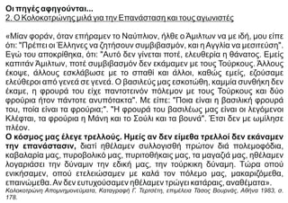 Οι πηγές αφηγούνται...
2. Ο Κολοκοτρώνης μιλά για την Επανάσταση και τους αγωνιστές
«Μίαν φοράν, όταν επήραμεν το Ναύπλιον, ήλθε ο Άμιλτων να με ιδή, μου είπε
ότι: "Πρέπει οι Έλληνες να ζητήσουν συμβιβασμόν, και ηΑγγλία να μεσιτεύση".
Εγώ του αποκρίθηκα, ότι: "Αυτό δεν γίνεται ποτέ, ελευθερία η θάνατος. Εμείς
καπιτάν Άμιλτων, ποτέ συμβιβασμόν δεν εκάμαμεν με τους Τούρκους. Άλλους
έκοψε, άλλους εσκλάβωσε με το σπαθί και άλλοι, καθώς εμείς, εζούσαμε
ελεύθεροι από γενεά σε γενεά. Ο βασιλεύς μας εσκοτώθη, καμμία συνθήκη δεν
έκαμε, η φρουρά του είχε παντοτεινόν πόλεμον με τους Τούρκους και δύο
φρούρια ήτον πάντοτε ανυπότακτα". Με είπε: "Ποια είναι η βασιλική φρουρά
του, ποία είναι τα φρούρια;". "Η φρουρά του βασιλέως μας είναι οι λεγόμενοι
Κλέφται, τα φρούρια η Μάνη και το Σούλι και τα βουνά". Έτσι δεν με ωμίλησε
πλέον.
Ο κόσμος μας έλεγε τρελλούς. Ημείς αν δεν είμεθα τρελλοί δεν εκάναμεν
την επανάστασιν, διατί ηθέλαμεν συλλογισθή πρώτον διά πολεμοφόδια,
καβαλαρία μας, πυροβολικό μας, πυριτοθήκαις μας, τα μαγαζιά μας, ηθέλαμεν
λογαριάσει την δύναμιν την εδική μας, την τούρκικη δύναμη. Τώρα οπού
ενικήσαμεν, οπού ετελειώσαμεν με καλά τον πόλεμο μας, μακαριζόμεθα,
επαινώμεθα.Αν δεν ευτυχούσαμεν ηθέλαμεν τρώγει κατάραις, αναθέματα».
Κολοκοτρώνη Απομνημονεύματα, Καταγραφή Γ. Τερτσέτη, επιμέλεια Τάσος Βουρνάς, Αθήνα 1983, σ.
178.
 