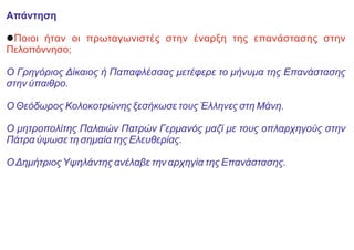 Απάντηση
lΠοιοι ήταν οι πρωταγωνιστές στην έναρξη της επανάστασης στην
Πελοπόννησο;
Ο Γρηγόριος Δίκαιος ή Παπαφλέσσας μετέφερε το μήνυμα της Επανάστασης
στην ύπαιθρο.
Ο Θεόδωρος Κολοκοτρώνης ξεσήκωσε τους Έλληνες στη Μάνη.
Ο μητροπολίτης Παλαιών Πατρών Γερμανός μαζί με τους οπλαρχηγούς στην
Πάτρα ύψωσε τη σημαία της Ελευθερίας.
ΟΔημήτριοςΥψηλάντης ανέλαβε την αρχηγία της Επανάστασης.
 
