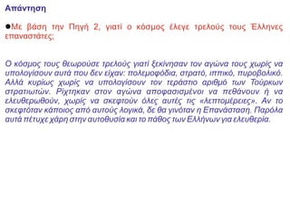 Απάντηση
lΜε βάση την Πηγή 2, γιατί ο κόσμος έλεγε τρελούς τους Έλληνες
επαναστάτες;
Ο κόσμος τους θεωρούσε τρελούς γιατί ξεκίνησαν τον αγώνα τους χωρίς να
υπολογίσουν αυτά που δεν είχαν: πολεμοφόδια, στρατό, ιππικό, πυροβολικό.
Αλλά κυρίως χωρίς να υπολογίσουν τον τεράστιο αριθμό των Τούρκων
στρατιωτών. Ρίχτηκαν στον αγώνα αποφασισμένοι να πεθάνουν ή να
ελευθερωθούν, χωρίς να σκεφτούν όλες αυτές τις «λεπτομέρειες». Αν το
σκεφτόταν κάποιος από αυτούς λογικά, δε θα γινόταν η Επανάσταση. Παρόλα
αυτά πέτυχε χάρη στην αυτοθυσία και το πάθος των Ελλήνων για ελευθερία.
 
