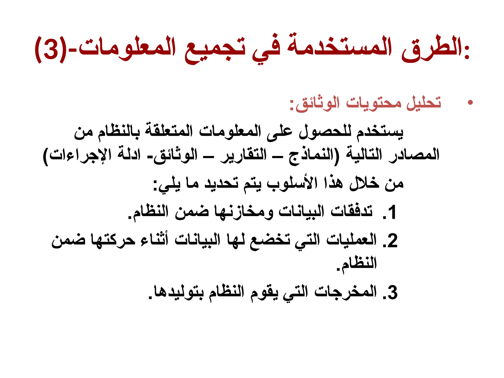 (3)-‫المعلومات‬ ‫تجميع‬ ‫في‬ ‫المستخدمة‬ ‫الطرق‬:
•
:‫الوثائق‬ ‫محتويات‬ ‫تحليل‬
‫من‬ ‫بالنظام‬ ‫المتعلقة‬ ‫المعلومات‬ ‫على‬ ‫للحصول‬ ‫يستخدم‬
)‫اإلجراءات‬ ‫ادلة‬ -‫الوثائق‬ – ‫التقارير‬ – ‫(النماذج‬ ‫التالية‬ ‫المصادر‬
:‫يلي‬ ‫ما‬ ‫تحديد‬ ‫يتم‬ ‫األسلوب‬ ‫هذا‬ ‫خالل‬ ‫من‬
.1
.‫النظام‬ ‫ضمن‬ ‫ومخازنها‬ ‫البيانات‬ ‫تدفقات‬
.2
‫ضمن‬ ‫حركتها‬ ‫أثناء‬ ‫البيانات‬ ‫لها‬ ‫تخضع‬ ‫التي‬ ‫العمليات‬
.‫النظام‬
.3
.‫بتوليدها‬ ‫النظام‬ ‫يقوم‬ ‫التي‬ ‫المخرجات‬
 