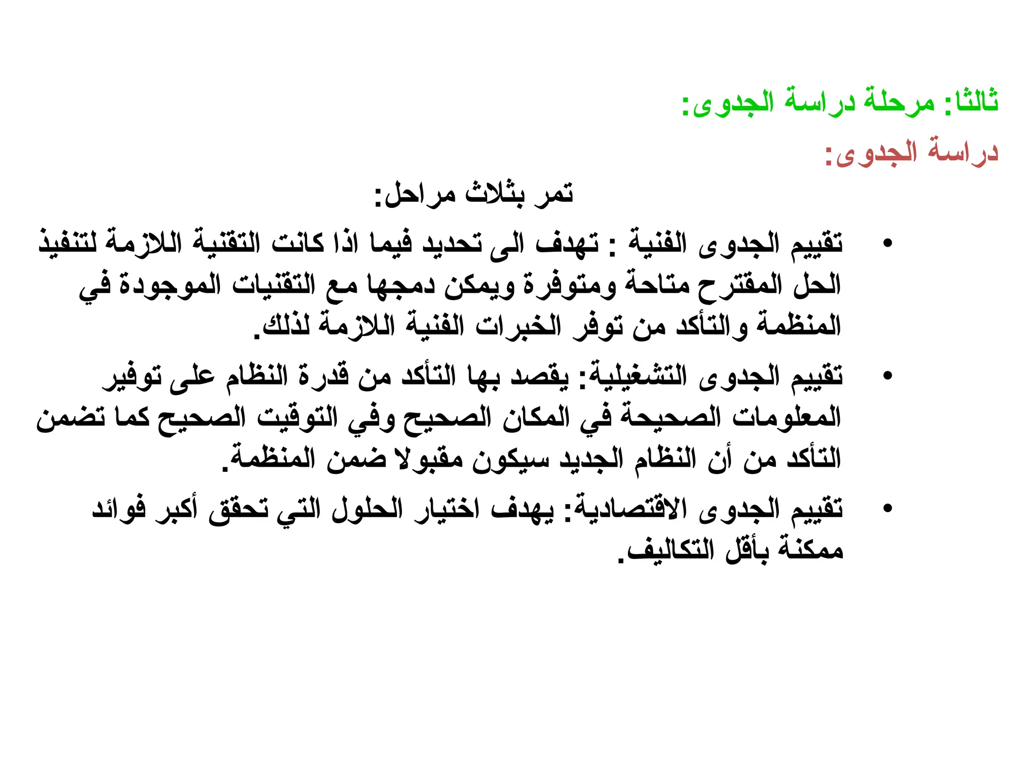 :‫الجدوى‬ ‫دراسة‬ ‫مرحلة‬ :‫ثالثا‬
:‫الجدوى‬ ‫دراسة‬
:‫مراحل‬ ‫بثالث‬ ‫تمر‬
•
‫لتنفيذ‬ ‫الالزمة‬ ‫التقنية‬ ‫كانت‬ ‫اذا‬ ‫فيما‬ ‫تحديد‬ ‫الى‬ ‫تهدف‬ : ‫الفنية‬ ‫الجدوى‬ ‫تقييم‬
‫في‬ ‫الموجودة‬ ‫التقنيات‬ ‫مع‬ ‫دمجها‬ ‫ويمكن‬ ‫ومتوفرة‬ ‫متاحة‬ ‫المقترح‬ ‫الحل‬
.‫لذلك‬ ‫الالزمة‬ ‫الفنية‬ ‫الخبرات‬ ‫توفر‬ ‫من‬ ‫والتأكد‬ ‫المنظمة‬
•
‫توفير‬ ‫على‬ ‫النظام‬ ‫قدرة‬ ‫من‬ ‫التأكد‬ ‫بها‬ ‫يقصد‬ :‫التشغيلية‬ ‫الجدوى‬ ‫تقييم‬
‫تضمن‬ ‫كما‬ ‫الصحيح‬ ‫التوقيت‬ ‫وفي‬ ‫الصحيح‬ ‫المكان‬ ‫في‬ ‫الصحيحة‬ ‫المعلومات‬
.‫المنظمة‬ ‫ضمن‬ ‫مقبوال‬ ‫سيكون‬ ‫الجديد‬ ‫النظام‬ ‫أن‬ ‫من‬ ‫التأكد‬
•
‫فوائد‬ ‫أكبر‬ ‫تحقق‬ ‫التي‬ ‫الحلول‬ ‫اختيار‬ ‫يهدف‬ :‫االقتصادية‬ ‫الجدوى‬ ‫تقييم‬
.‫التكاليف‬ ‫بأقل‬ ‫ممكنة‬
 