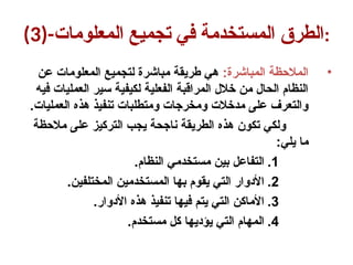 (3)-‫المعلومات‬ ‫تجميع‬ ‫في‬ ‫المستخدمة‬ ‫الطرق‬:
•
:‫المباشرة‬ ‫المالحظة‬
‫عن‬ ‫المعلومات‬ ‫لتجميع‬ ‫مباشرة‬ ‫طريقة‬ ‫هي‬
‫فيه‬ ‫العمليات‬ ‫سير‬ ‫لكيفية‬ ‫الفعلية‬ ‫المراقبة‬ ‫خالل‬ ‫من‬ ‫الحال‬ ‫النظام‬
.‫العمليات‬ ‫هذه‬ ‫تنفيذ‬ ‫ومتطلبات‬ ‫ومخرجات‬ ‫مدخالت‬ ‫على‬ ‫والتعرف‬
‫مالحظة‬ ‫على‬ ‫التركيز‬ ‫يجب‬ ‫ناجحة‬ ‫الطريقة‬ ‫هذه‬ ‫تكون‬ ‫ولكي‬
:‫يلي‬ ‫ما‬
.1
.‫النظام‬ ‫مستخدمي‬ ‫بين‬ ‫التفاعل‬
.2
.‫المختلفين‬ ‫المستخدمين‬ ‫بها‬ ‫يقوم‬ ‫التي‬ ‫األدوار‬
.3
.‫األدوار‬ ‫هذه‬ ‫تنفيذ‬ ‫فيها‬ ‫يتم‬ ‫التي‬ ‫األماكن‬
.4
.‫مستخدم‬ ‫كل‬ ‫يؤديها‬ ‫التي‬ ‫المهام‬
 