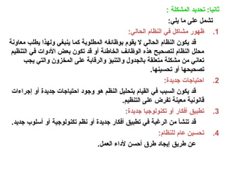 : ‫المشكلة‬ ‫تحديد‬ :‫ثانيا‬
:‫يلي‬ ‫ما‬ ‫على‬ ‫تشمل‬
.1
:‫الحالي‬ ‫النظام‬ ‫في‬ ‫مشاكل‬ ‫ظهور‬
‫معاونة‬ ‫يطلب‬ ‫ولهذا‬ ‫ينبغي‬ ‫كما‬ ‫المطلوبة‬ ‫بوظائفه‬ ‫يقوم‬ ‫ال‬ ‫الحالي‬ ‫النظام‬ ‫يكون‬ ‫قد‬
‫التنظيم‬ ‫في‬ ‫األدوات‬ ‫بعض‬ ‫تكون‬ ‫قد‬ ‫أو‬ ‫الخاطئة‬ ‫الوظائف‬ ‫هذه‬ ‫لتصحيح‬ ‫النظام‬ ‫محلل‬
‫يجب‬ ‫والتي‬ ‫المخزون‬ ‫على‬ ‫والرقابة‬ ‫والتنبؤ‬ ‫بالجدول‬ ‫متعلقة‬ ‫مشكلة‬ ‫من‬ ‫تعاني‬
.‫تحسينها‬ ‫أو‬ ‫تصحيحها‬
.2
:‫جديدة‬ ‫احتياجات‬
‫إجراءات‬ ‫أو‬ ‫جديدة‬ ‫احتياجات‬ ‫وجود‬ ‫هو‬ ‫النظم‬ ‫بتحليل‬ ‫القيام‬ ‫في‬ ‫السبب‬ ‫يكون‬ ‫قد‬
.‫التنظيم‬ ‫على‬ ‫تفرض‬ ‫معينة‬ ‫قانونية‬
.3
:‫جديدة‬ ‫تكنولوجيا‬ ‫أو‬ ‫أفكار‬ ‫تطبيق‬
.‫جديد‬ ‫أسلوب‬ ‫أو‬ ‫تكنولوجية‬ ‫نظم‬ ‫أو‬ ‫جديدة‬ ‫أفكار‬ ‫تطبيق‬ ‫في‬ ‫الرغبة‬ ‫من‬ ‫تنشأ‬ ‫قد‬
.4
:‫للنظام‬ ‫عام‬ ‫تحسين‬
.‫العمل‬ ‫ألداء‬ ‫أحسن‬ ‫طرق‬ ‫إيجاد‬ ‫طريق‬ ‫عن‬
 