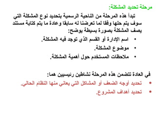 :‫المشكلة‬ ‫تحديد‬ ‫مرحلة‬
‫التي‬ ‫المشكلة‬ ‫نوع‬ ‫بتحديد‬ ‫الرسمية‬ ‫الناحية‬ ‫من‬ ‫المرحلة‬ ‫هذه‬ ‫تبدأ‬
‫مستند‬ ‫كتابة‬ ‫يتم‬ ‫ما‬ ‫وعادة‬ ‫سابقا‬ ‫له‬ ‫تعرضنا‬ ‫لما‬ ‫وفقا‬ ‫حلها‬ ‫يتم‬ ‫سوف‬
:‫يوضح‬ ‫بسيطة‬ ‫بصورة‬ ‫المشكلة‬ ‫يصف‬
•
.‫المشكلة‬ ‫فيه‬ ‫توجد‬ ‫الذي‬ ‫القسم‬ ‫أو‬ ‫اإلدارة‬ ‫اسم‬
•
.‫المشكلة‬ ‫موضوع‬
•
.‫المشكلة‬ ‫أهمية‬ ‫حول‬ ‫المستخدم‬ ‫مالحظات‬
:‫هما‬ ‫رئيسيين‬ ‫نشاطين‬ ‫المرحلة‬ ‫هذه‬ ‫تتضمن‬ ‫العادة‬ ‫في‬
•
.‫الحالي‬ ‫النظام‬ ‫منها‬ ‫يعاني‬ ‫التي‬ ‫المشاكل‬ ‫أو‬ ‫الضعف‬ ‫أوجه‬ ‫تحديد‬
•
.‫المشروع‬ ‫أهداف‬ ‫تحديد‬
 
