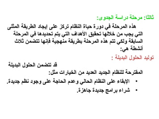 :‫الجدوى‬ ‫دراسة‬ ‫مرحلة‬ :‫ثالثا‬
‫المثلى‬ ‫الطريقة‬ ‫إيجاد‬ ‫على‬ ‫تركز‬ ‫النظام‬ ‫حياة‬ ‫دورة‬ ‫في‬ ‫المرحلة‬ ‫هذه‬
‫المرحلة‬ ‫في‬ ‫تحديدها‬ ‫يتم‬ ‫التي‬ ‫األهداف‬ ‫تحقيق‬ ‫خاللها‬ ‫من‬ ‫يجب‬ ‫التي‬
‫ثالث‬ ‫تتضمن‬ ‫فإنها‬ ‫منهجية‬ ‫بطريقة‬ ‫المرحلة‬ ‫هذه‬ ‫تتم‬ ‫ولكي‬ ‫السابقة‬
:‫هي‬ ‫أنشطة‬
: ‫البديلة‬ ‫الحلول‬ ‫توليد‬
‫البديلة‬ ‫الحلول‬ ‫تتضمن‬ ‫قد‬
:‫مثل‬ ‫الخيارات‬ ‫من‬ ‫العديد‬ ‫الجديد‬ ‫للنظام‬ ‫المقترحة‬
•
.‫جديدة‬ ‫نظم‬ ‫وجود‬ ‫على‬ ‫الحاجة‬ ‫وعدم‬ ‫الحالي‬ ‫النظام‬ ‫على‬ ‫اإلبقاء‬
•
.‫جاهزة‬ ‫جديدة‬ ‫برامج‬ ‫شراء‬
 