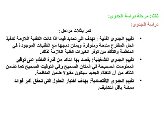 :‫الجدوى‬ ‫دراسة‬ ‫مرحلة‬ :‫ثالثا‬
:‫الجدوى‬ ‫دراسة‬
:‫مراحل‬ ‫بثالث‬ ‫تمر‬
•
‫لتنفيذ‬ ‫الالزمة‬ ‫التقنية‬ ‫كانت‬ ‫اذا‬ ‫فيما‬ ‫تحديد‬ ‫الى‬ ‫تهدف‬ : ‫الفنية‬ ‫الجدوى‬ ‫تقييم‬
‫في‬ ‫الموجودة‬ ‫التقنيات‬ ‫مع‬ ‫دمجها‬ ‫ويمكن‬ ‫ومتوفرة‬ ‫متاحة‬ ‫المقترح‬ ‫الحل‬
.‫لذلك‬ ‫الالزمة‬ ‫الفنية‬ ‫الخبرات‬ ‫توفر‬ ‫من‬ ‫والتأكد‬ ‫المنظمة‬
•
‫توفير‬ ‫على‬ ‫النظام‬ ‫قدرة‬ ‫من‬ ‫التأكد‬ ‫بها‬ ‫يقصد‬ :‫التشغيلية‬ ‫الجدوى‬ ‫تقييم‬
‫تضمن‬ ‫كما‬ ‫الصحيح‬ ‫التوقيت‬ ‫وفي‬ ‫الصحيح‬ ‫المكان‬ ‫في‬ ‫الصحيحة‬ ‫المعلومات‬
.‫المنظمة‬ ‫ضمن‬ ‫مقبوال‬ ‫سيكون‬ ‫الجديد‬ ‫النظام‬ ‫أن‬ ‫من‬ ‫التأكد‬
•
‫فوائد‬ ‫أكبر‬ ‫تحقق‬ ‫التي‬ ‫الحلول‬ ‫اختيار‬ ‫يهدف‬ :‫االقتصادية‬ ‫الجدوى‬ ‫تقييم‬
.‫التكاليف‬ ‫بأقل‬ ‫ممكنة‬
 