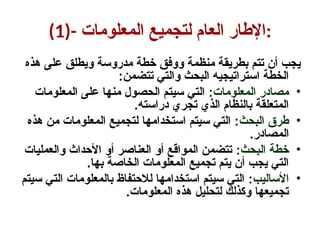 (1)- ‫المعلومات‬ ‫لتجميع‬ ‫العام‬ ‫اإلطار‬:
‫هذه‬ ‫على‬ ‫ويطلق‬ ‫مدروسة‬ ‫خطة‬ ‫ووفق‬ ‫منظمة‬ ‫بطريقة‬ ‫تتم‬ ‫أن‬ ‫يجب‬
:‫تتضمن‬ ‫والتي‬ ‫البحث‬ ‫استراتيجيه‬ ‫الخطة‬
•
:‫المعلومات‬ ‫مصادر‬
‫المعلومات‬ ‫على‬ ‫منها‬ ‫الحصول‬ ‫سيتم‬ ‫التي‬
.‫دراسته‬ ‫تجري‬ ‫الذي‬ ‫بالنظام‬ ‫المتعلقة‬
•
:‫البحث‬ ‫طرق‬
‫هذه‬ ‫من‬ ‫المعلومات‬ ‫لتجميع‬ ‫استخدامها‬ ‫سيتم‬ ‫التي‬
.‫المصادر‬
•
:‫البحث‬ ‫خطة‬
‫والعمليات‬ ‫األحداث‬ ‫أو‬ ‫العناصر‬ ‫أو‬ ‫المواقع‬ ‫تتضمن‬
.‫بها‬ ‫الخاصة‬ ‫المعلومات‬ ‫تجميع‬ ‫يتم‬ ‫أن‬ ‫يجب‬ ‫التي‬
•
:‫األساليب‬
‫سيتم‬ ‫التي‬ ‫بالمعلومات‬ ‫لالحتفاظ‬ ‫استخدامها‬ ‫سيتم‬ ‫التي‬
.‫المعلومات‬ ‫هذه‬ ‫لتحليل‬ ‫وكذلك‬ ‫تجميعها‬
 