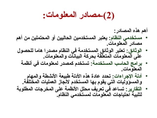 (
2
:‫المعلومات‬ ‫مصادر‬-)
:‫المصادر‬ ‫هذه‬ ‫أهم‬
•
:‫النظام‬ ‫مستخدمي‬
‫أهم‬ ‫من‬ ‫المحتملين‬ ‫أو‬ ‫الحاليين‬ ‫المستخدمين‬ ‫يعتبر‬
.‫المعلومات‬ ‫مصادر‬
•
:‫الوثائق‬
‫للحصول‬ ‫هاما‬ ‫مصدرا‬ ‫النظام‬ ‫في‬ ‫المستخدمة‬ ‫الوثائق‬ ‫تعتبر‬
.‫والمعلومات‬ ‫البيانات‬ ‫بحركة‬ ‫المتعلقة‬ ‫المعلومات‬ ‫على‬
•
:‫المستخدمة‬ ‫الحاسب‬ ‫برامج‬
‫أنظمة‬ ‫في‬ ‫لمعلومات‬ ‫كمصدر‬ ‫تستخدم‬
.‫المعلومات‬
•
:‫اإلجراءات‬ ‫أدلة‬
‫والمهام‬ ‫األنشطة‬ ‫طبيعة‬ ‫األدلة‬ ‫هذه‬ ‫عادة‬ ‫تحدد‬
.‫المختلفة‬ ‫العمليات‬ ‫النجاز‬ ‫المستخدم‬ ‫بها‬ ‫يقوم‬ ‫التي‬ ‫والمسؤوليات‬
•
:‫التقارير‬
‫المطلوبة‬ ‫المخرجات‬ ‫على‬ ‫األنظمة‬ ‫محلل‬ ‫تعريف‬ ‫في‬ ‫تساعد‬
.‫النظام‬ ‫لمستخدمي‬ ‫المعلومات‬ ‫احتياجات‬ ‫لتلبية‬
 