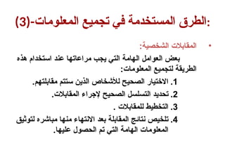 (3)-‫المعلومات‬ ‫تجميع‬ ‫في‬ ‫المستخدمة‬ ‫الطرق‬:
•
:‫الشخصية‬ ‫المقابالت‬
‫هذه‬ ‫استخدام‬ ‫عند‬ ‫مراعاتها‬ ‫يجب‬ ‫التي‬ ‫الهامة‬ ‫العوامل‬ ‫بعض‬
:‫المعلومات‬ ‫لتجميع‬ ‫الطريقة‬
.1
.‫مقابلتهم‬ ‫ستتم‬ ‫الذين‬ ‫لألشخاص‬ ‫الصحيح‬ ‫االختيار‬
.2
.‫المقابالت‬ ‫إلجراء‬ ‫الصحيح‬ ‫التسلسل‬ ‫تحديد‬
.3
. ‫للمقابالت‬ ‫التخطيط‬
.4
‫لتوثيق‬ ‫مباشره‬ ‫منها‬ ‫االنتهاء‬ ‫بعد‬ ‫المقابلة‬ ‫نتائج‬ ‫تلخيص‬
.‫عليها‬ ‫الحصول‬ ‫تم‬ ‫التي‬ ‫الهامة‬ ‫المعلومات‬
 