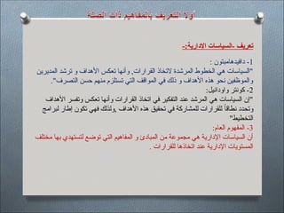 -:‫اإلدارية‬ ‫السياسات‬- ‫تعريف‬
1
: ‫دافيدهامبتون‬ -
‫المديرين‬ ‫ترشد‬ ‫و‬ ‫األهداف‬ ‫تعكس‬ ‫وأنها‬ ,‫القرارات‬ ‫التخاذ‬ ‫المرشدة‬ ‫الخطوط‬ ‫هي‬ ‫"السياسات‬
."‫التصرف‬ ‫حسن‬ ‫منهم‬ ‫تستلزم‬ ‫التي‬ ‫المواقف‬ ‫في‬ ‫ذلك‬ ‫و‬ ‫األهداف‬ ‫هذه‬ ‫نحو‬ ‫والموظفين‬
2
:‫واودانيل‬ ‫كونتر‬ -
‫األهداف‬ ‫وتفسر‬ ‫تعكس‬ ‫وأنها‬ ‫القرارات‬ ‫اتخاذ‬ ‫في‬ ‫التفكير‬ ‫عند‬ ‫المرشد‬ ‫هي‬ ‫السياسات‬ ‫"إن‬
‫لبرامج‬ ‫إطار‬ ‫تكون‬ ‫فهي‬ ‫ولذلك‬, ‫األهداف‬ ‫هذه‬ ‫تحقيق‬ ‫في‬ ‫للمشاركة‬ ‫للقرارات‬ ً‫ا‬‫نطاق‬ ‫وتحدد‬
"‫التخطيط‬
3
:‫العام‬ ‫المفهوم‬ -
‫مختلف‬ ‫بها‬ ‫لتستهدي‬ ‫توضع‬ ‫التي‬ ‫المفاهيم‬ ‫و‬ ‫المبادئ‬ ‫من‬ ‫مجموعة‬ ‫هي‬ ‫اإلدارية‬ ‫السياسات‬ ‫أن‬
. ‫للقرارات‬ ‫اتخاذها‬ ‫عند‬ ‫اإلدارية‬ ‫المستويات‬
 