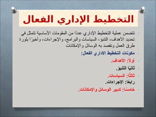 ‫الفعال‬ ‫اإلداري‬ ‫التخطيط‬
-
‫في‬ ‫تتمثل‬ ‫األساسية‬ ‫المقومات‬ ‫من‬ ‫ًا‬
‫د‬‫عد‬ ‫اإلداري‬ ‫التخطيط‬ ‫عملية‬ ‫تتضمن‬
‫بلورة‬ ‫ا‬ً
‫وأخير‬ ،‫واإلجراءات‬ ،‫والبرامج‬ ‫السياسات‬ ،‫التنبؤ‬ ،‫األهداف‬ ‫تحديد‬
‫واإلمكانات‬ ‫الوسائل‬ ‫به‬ ‫ونقصد‬ ‫العمل‬ ‫طرق‬
-
:‫الفعال‬ ‫االداري‬ ‫التخطيط‬ ‫مكونات‬
-
.‫األهداف‬ :ً
‫ال‬‫أو‬
-
.‫التنبؤ‬ ‫ا‬ً
‫ي‬‫ثان‬
-
.‫السياسات‬ :‫ا‬ً
‫ثالث‬
.‫اإلجراءات‬ :‫ا‬ً
‫ع‬‫راب‬
-
.‫واإلمكانات‬ ‫الوسائل‬ ‫تدبير‬ :‫ا‬ ً
‫خامس‬
 