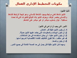 :‫التنبؤ‬ ‫ا‬ً
‫ي‬‫ثان‬
‫النشاط‬ ‫الرتباط‬ ‫نتيجة‬ ‫وهو‬ ،‫اإلنساني‬ ‫النشاط‬ ‫بوجود‬ ‫مرتبط‬ ‫ذهني‬ ‫نشاط‬ ‫التنبؤ‬
‫تحدث‬ ‫قد‬ ‫التي‬ ‫للتغيرات‬ ‫التوقع‬ ‫بأنه‬ ‫التنبؤ‬ ‫ويعرف‬ ،‫الوقت‬ ‫بعنصر‬ ‫واإلنساني‬
.‫النشاط‬ ‫على‬ ‫مباشر‬ ‫غير‬ ‫أو‬ ‫مباشر‬ ‫بأسلوب‬ ‫تؤثر‬ ، ً
‫ال‬‫مستقب‬
:‫التنبؤ‬ ‫في‬ ‫تراعى‬ ‫أن‬ ‫يجب‬ ‫التي‬ ‫األمور‬
1
.‫اإلمكان‬ ‫قدر‬ ً
‫ا‬‫دقيق‬ ‫التنبؤ‬ ‫يكون‬ ‫أن‬ ‫ـ‬
2
.‫حديثة‬ ‫التنبؤ‬ ‫عليها‬ ‫يعتمد‬ ‫التي‬ ‫والمعلومات‬ ‫البيانات‬ ‫تكون‬ ‫أن‬ ‫ـ‬
3
.‫المشكالت‬ ‫حل‬ ‫في‬ ‫استخدامه‬ ‫يمكن‬ ‫أي‬ ،‫ًا‬
‫د‬‫مفي‬ ‫التنبؤ‬ ‫يكون‬ ‫أن‬ ‫ـ‬
4
.‫منها‬ ‫المرجوة‬ ‫االقتصادية‬ ‫الفائدة‬ ‫التكاليف‬ ‫تفوق‬ ‫فال‬ ‫ـ‬ :‫مكلف‬ ‫غير‬ ‫ـ‬
5
.‫ا‬ً
‫واضح‬ ‫يكون‬ ‫أن‬ ‫ـ‬
.‫األمور‬ ‫جميع‬ ‫في‬ ‫الكاملة‬ ‫الصحة‬ ‫حد‬ ‫إلى‬ ‫يصل‬ ‫فلن‬ ‫ا‬ً
‫ق‬‫دقي‬ ‫التنبؤ‬ ‫كان‬ ‫ومهما‬
‫الفعال‬ ‫اإلداري‬ ‫التخطيط‬ ‫مكونات‬
 