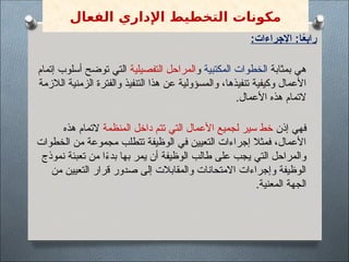 :‫اإلجراءات‬ :‫ا‬ً
‫ع‬‫راب‬
‫بمثابة‬ ‫هي‬
‫المكتبية‬ ‫الخطوات‬
‫و‬
‫التفصيلية‬ ‫المراحل‬
‫إتمام‬ ‫أسلوب‬ ‫توضح‬ ‫التي‬
‫الالزمة‬ ‫الزمنية‬ ‫والفترة‬ ‫التنفيذ‬ ‫هذا‬ ‫عن‬ ‫والمسؤولية‬ ،‫تنفيذها‬ ‫وكيفية‬ ‫األعمال‬
.‫األعمال‬ ‫هذه‬ ‫التمام‬
‫إذن‬ ‫فهي‬
‫المنظمة‬ ‫داخل‬ ‫تتم‬ ‫التي‬ ‫األعمال‬ ‫لجميع‬ ‫سير‬ ‫خط‬
‫هذه‬ ‫التمام‬
‫الخطوات‬ ‫من‬ ‫مجموعة‬ ‫تتطلب‬ ‫الوظيفة‬ ‫في‬ ‫التعيين‬ ‫إجراءات‬ ‫فمثال‬ ،‫األعمال‬
‫نموذج‬ ‫تعبئة‬ ‫من‬ ‫ا‬ً
‫ء‬‫بد‬ ‫بها‬ ‫يمر‬ ‫أن‬ ‫الوظيفة‬ ‫طالب‬ ‫على‬ ‫يجب‬ ‫التي‬ ‫والمراحل‬
‫من‬ ‫التعيين‬ ‫قرار‬ ‫صدور‬ ‫إلى‬ ‫والمقابالت‬ ‫االمتحانات‬ ‫وإجراءات‬ ‫الوظيفة‬
.‫المعنية‬ ‫الجهة‬
‫الفعال‬ ‫اإلداري‬ ‫التخطيط‬ ‫مكونات‬
 