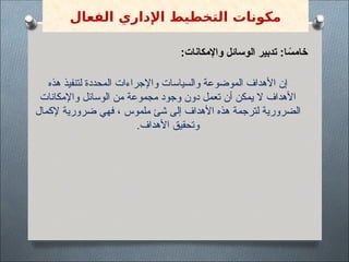 :‫واإلمكانات‬ ‫الوسائل‬ ‫تدبير‬ :‫ا‬ ً
‫خامس‬
‫هذه‬ ‫لتنفيذ‬ ‫المحددة‬ ‫واإلجراءات‬ ‫والسياسات‬ ‫الموضوعة‬ ‫األهداف‬ ‫إن‬
‫واإلمكانات‬ ‫الوسائل‬ ‫من‬ ‫مجموعة‬ ‫وجود‬ ‫دون‬ ‫تعمل‬ ‫أن‬ ‫يمكن‬ ‫ال‬ ‫األهداف‬
‫إلكمال‬ ‫ضرورية‬ ‫فهي‬ ، ‫ملموس‬ ‫شئ‬ ‫إلى‬ ‫األهداف‬ ‫هذه‬ ‫لترجمة‬ ‫الضرورية‬
.‫األهداف‬ ‫وتحقيق‬
‫الفعال‬ ‫اإلداري‬ ‫التخطيط‬ ‫مكونات‬
 