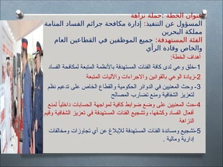 ‫الخطة‬ ‫عنوان‬
:
‫نزاهة‬ ‫حملة‬
‫التنفيذ‬ ‫عن‬ ‫المسؤول‬
:
‫المنامة‬ ‫الفساد‬ ‫جرائم‬ ‫مكافحة‬ ‫إدارة‬
‫البحرين‬ ‫مملكة‬
:‫المستهدفة‬ ‫الفئة‬
‫العام‬ ‫القطاعين‬ ‫في‬ ‫الموظفين‬ ‫جميع‬
‫الرأي‬ ‫وقادة‬ ‫والخاص‬
:‫الخطة‬ ‫أهداف‬
1
‫الفساد‬ ‫لمكافحة‬ ‫المتبعة‬ ‫باألنظمة‬ ‫المستهدفة‬ ‫الفئات‬ ‫كافة‬ ‫لدى‬ ‫وعي‬ ‫خلق‬-
2
‫المتبعة‬ ‫واآلليات‬ ‫واالجراءات‬ ‫بالقوانين‬ ‫الوعي‬ ‫زيادة‬-
3
‫نظم‬ ‫تدعيم‬ ‫على‬ ‫الخاص‬ ‫والقطاع‬ ‫الحكومية‬ ‫الدوائر‬ ‫في‬ ‫المعنيين‬ ‫وحث‬ -
‫المصالح‬ ‫تضارب‬ ‫ومنع‬ ‫الشفافية‬ ‫لتعزيز‬
4
‫لمنع‬ ً‫ا‬‫داخلي‬ ‫الحسابات‬ ‫لمواجهة‬ ‫كافية‬ ‫ضوابط‬ ‫وضع‬ ‫على‬ ‫المعنيين‬ ‫حث‬-
‫وقيم‬ ‫الشفافية‬ ‫تعزيز‬ ‫في‬ ‫المستهدفة‬ ‫الفئات‬ ‫وتشجيع‬ ،‫وكشفها‬ ‫الفساد‬ ‫أفعال‬
‫النزاهة‬
5
‫ومخالفات‬ ‫تجاوزات‬ ‫أي‬ ‫عن‬ ‫لإلبالغ‬ ‫المستهدفة‬ ‫الفئات‬ ‫ومساندة‬ ‫تشجيع‬-
. ‫ومالية‬ ‫إدارية‬
 