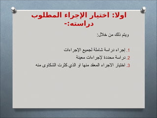 ‫المطلوب‬ ‫اإلجراء‬ ‫اختيار‬ :‫اوال‬
-:‫دراسته‬
:‫خالل‬ ‫من‬ ‫ذلك‬ ‫ويتم‬
.1
‫اإلجراءات‬ ‫لجميع‬ ‫شاملة‬ ‫دراسة‬ ‫إجراء‬
.2
‫معينة‬ ‫إلجراءات‬ ‫محددة‬ ‫دراسة‬
.3
‫منه‬ ‫الشكاوى‬ ‫كثرت‬ ‫الذي‬ ‫او‬ ‫منها‬ ‫المعقد‬ ‫االجراء‬ ‫اختيار‬
 