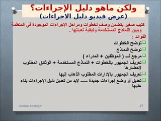 SANAA BANAJH 27
‫ماهو‬ ‫ولكن‬
‫اإلجراءات‬ ‫دليل‬
‫؟‬
)‫االجراءات‬ ‫دليل‬ ‫فيديو‬ ‫(عرض‬
‫المنظمة‬ ‫في‬ ‫الموجودة‬ ‫اإلجراءات‬ ‫ومراحل‬ ‫لخطوات‬ ‫وصف‬ ‫يتضمن‬ ‫صغير‬ ‫كتيب‬
. ‫تعبئتها‬ ‫وكيفية‬ ‫المستخدمة‬ ‫النماذج‬ ‫ويبين‬
: ‫الفوائد‬

‫الخطوات‬ ‫توضح‬

‫النماذج‬ ‫توضح‬

) ‫المدراء‬ + ‫الموظفين‬ ( ‫لـــ‬ ‫مرجع‬

‫المطلوب‬ ‫الوثائق‬ + ‫المستخدمة‬ ‫النماذج‬ + ‫بالخطوات‬ ‫الجمهور‬ ‫تعريف‬
‫إلحضارها‬

‫إليها‬ ‫الذهاب‬ ‫المطلوب‬ ‫باإلدارات‬ ‫الجمهور‬ ‫تعريف‬

‫بناء‬ ‫اإلجراءات‬ ‫دليل‬ ‫تعديل‬ ‫من‬ ‫البد‬ ---- ‫جديدة‬ ‫إجراءات‬ ‫وضع‬ ‫أو‬ ‫تعديل‬
‫عليها‬
 