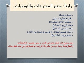 . ‫والتوصيات‬ ‫المقترحات‬ ‫وضع‬ :‫رابعا‬
‫ترتيب‬ ‫إعادة‬ -
0
.‫أسهل‬ ‫خطوات‬ ‫اقتراح‬ -
‫الجديدة‬ ‫اآلالت‬ ‫استخدام‬ -
0
‫األعمال‬ ‫توزيع‬ ‫إعادة‬-
0
‫النماذج‬ ‫تصميم‬ ‫إعادة‬-
0
‫اإلدارة‬ ‫من‬ ‫تواجدها‬ ‫تقريب‬ + ‫الملفات‬ ‫تصميم‬ ‫إعادة‬ -
‫المكاتب‬ ‫ترتيب‬ ‫إعادة‬ -
0
‫المالحظات‬ ‫يتضمن‬ ‫رسمي‬ ‫تقرير‬ ‫في‬ ‫المقترحات‬ ‫هذه‬ ‫وضع‬ ‫ويتم‬
‫المقترحات‬ ‫هذه‬ ‫في‬ ‫والمسئولين‬ ‫الرؤساء‬ ‫مشاركة‬ ‫من‬ ‫البد‬ ‫وهنا‬ ‫والمقترحات‬
 