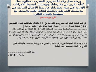 ( ‫رقم‬ ‫عمل‬ ‫ورشة‬
4
‫منك‬ ‫مطلوب‬ ، ‫المتدرب‬ ‫عزيزي‬-)
‫االجراءات‬ ‫لتبسيط‬ ‫وتوصياتك‬ ‫مقترحاتك‬ ‫عن‬ ‫تقرير‬ ‫كتابة‬
‫في‬ ‫السائدة‬ ‫األعمال‬ ‫نمط‬ ‫عن‬ ‫معلوماتك‬ ‫ضوء‬ ‫في‬ ‫اإلدارية‬
‫بها‬ ‫والضعف‬ ‫القوة‬ ‫لنقاط‬ [
‫ك‬‫وتحليل‬ ‫الشرطية‬ ‫مؤسستك‬
:‫التالي‬ ‫بالمثال‬ ‫مستعينا‬
‫سير‬ ‫حادث‬ ‫عن‬ ‫تقرير‬
/ / ‫بتاريخ‬ ‫االثنين‬ ‫يوم‬ ‫صباح‬ ‫من‬ ‫العاشرة‬ ‫الساعة‬ ‫تمام‬ ‫في‬
2014
‫الخصوصي‬ ‫السيارة‬ ‫كانت‬ ‫بينما‬ ‫م‬
‫شارع‬ ‫في‬ ‫تسير‬ ) ( ‫رقم‬ ‫سواقة‬ ‫رخصة‬ ‫حامل‬ .………… / ‫السيد‬ ‫يقودها‬ ) ( ‫رقم‬
‫قام‬ ، ‫الفور‬ ‫وعلى‬ ، ‫اللحظة‬ ‫تلك‬ ‫في‬ ‫الشارع‬ ‫يقطع‬ ‫كان‬ ………‫بـ‬ ‫اصطدمت‬ …………………
‫أن‬ ‫الطبيب‬ ‫تقرير‬ ‫أفاد‬ ‫وقد‬ ، ‫العالج‬ ‫وتلقى‬ ‫عليه‬ ‫الكشف‬ ‫تم‬ ‫حيث‬ ‫المشفى‬ ‫إلى‬ ‫المصاب‬ ‫بنقل‬ ‫السيارة‬ ‫سائق‬
‫سبب‬ ‫أن‬ ‫تبين‬ ‫الميداني‬ ‫الكشف‬ ‫ومن‬ ، ‫المشفى‬ ‫في‬ ‫البقاء‬ ‫تستدعي‬ ‫ال‬ ‫وحالته‬ .……… ‫بـ‬ ‫مصاب‬ ‫الصبي‬
. ‫للمارة‬ ‫انتباه‬ ‫وعدم‬ ، ‫المرور‬ ‫أولويات‬ ‫ومخالفة‬ ‫اتجاهه‬ ‫بتغيير‬ ‫السائق‬ ‫قيام‬ ‫إلى‬ ‫يعود‬ ‫الحادث‬
‫بقطع‬ ‫يتقيد‬ ‫ولم‬ ‫المرور‬ ‫إشارات‬ ‫يراع‬ ‫لم‬ ‫الصبي‬ ‫أن‬ ‫كما‬ ، ‫األرض‬ ‫على‬ ‫للضوابط‬ ‫أثر‬ ‫أي‬ ‫يوجد‬ ‫لم‬ ‫إذ‬
. ‫المشاة‬ ‫بعور‬ ‫المخصص‬ ‫المكان‬ ‫من‬ ‫الشارع‬
‫التقرير‬ ‫معد‬
.........................:
/ / ‫بتاريخ‬
2014
‫م‬
 