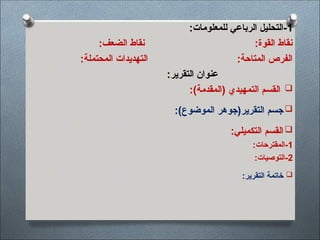 1
:‫للمعلومات‬ ‫الرباعي‬ ‫التحليل‬-
:‫الضعف‬ ‫نقاط‬ :‫القوة‬ ‫نقاط‬
:‫المحتملة‬ ‫التهديدات‬ :‫المتاحة‬ ‫الفرص‬
:‫التقرير‬ ‫عنوان‬

‫التمهيدي‬ ‫القسم‬
:)‫(المقدمة‬

‫التقرير‬ ‫جسم‬
:)‫الموضوع‬ ‫(جوهر‬

‫التكميلي‬ ‫القسم‬
:
1
:‫المقترحات‬-
2
:‫التوصيات‬-

:‫التقرير‬ ‫خاتمة‬
 