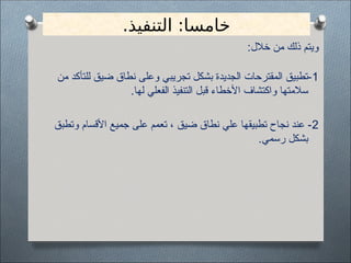 .‫التنفيذ‬ :‫خامسا‬
:‫خالل‬ ‫من‬ ‫ذلك‬ ‫ويتم‬
1
‫من‬ ‫للتأكد‬ ‫ضيق‬ ‫نطاق‬ ‫وعلى‬ ‫تجريبي‬ ‫بشكل‬ ‫الجديدة‬ ‫المقترحات‬ ‫تطبيق‬-
.‫لها‬ ‫الفعلي‬ ‫التنفيذ‬ ‫قبل‬ ‫األخطاء‬ ‫واكتشاف‬ ‫سالمتها‬
2
‫وتطبق‬ ‫األقسام‬ ‫جميع‬ ‫على‬ ‫تعمم‬ ، ‫ضيق‬ ‫نطاق‬ ‫علي‬ ‫تطبيقها‬ ‫نجاح‬ ‫عند‬ -
.‫رسمي‬ ‫بشكل‬
 