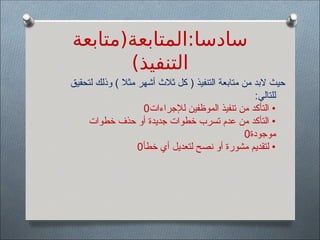 ‫المتابعة(متابعة‬:‫سادسا‬
)‫التنفيذ‬
‫لتحقيق‬ ‫وذلك‬ ) ‫مثال‬ ‫أشهر‬ ‫ثالث‬ ‫كل‬ ( ‫التنفيذ‬ ‫متابعة‬ ‫من‬ ‫البد‬ ‫حيث‬
:‫للتالي‬
‫لإلجراءات‬ ‫الموظفين‬ ‫تنفيذ‬ ‫من‬ ‫التأكد‬ •
0
‫خطوات‬ ‫حذف‬ ‫أو‬ ‫جديدة‬ ‫خطوات‬ ‫تسرب‬ ‫عدم‬ ‫من‬ ‫التأكد‬ •
‫موجودة‬
0
‫خطأ‬ ‫أي‬ ‫لتعديل‬ ‫نصح‬ ‫أو‬ ‫مشورة‬ ‫لتقديم‬ •
0
 