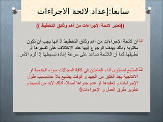 ‫االجراءات‬ ‫الئحة‬ ‫إعداد‬:‫سابعا‬
)) ‫التخطيط‬ ‫وثائق‬ ‫أهم‬ ‫من‬ ‫اإلجراءات‬ ‫الئحة‬ ‫((تعتبر‬

‫تكون‬ ‫أن‬ ‫يجب‬ ‫انها‬ ‫اذ‬ ‫التخطيط‬ ‫وثائق‬ ‫أهم‬ ‫من‬ ‫اإلجراءات‬ ‫الئحة‬ ‫ان‬
‫أو‬ ‫تفسيرها‬ ‫على‬ ‫االختالف‬ ‫عند‬ ‫إليها‬ ‫الرجوع‬ ‫بهدف‬ ‫وذلك‬ ‫مكتوبة‬
.‫األمر‬ ‫لزم‬ ‫إذا‬ ‫تبسيطها‬ ‫إعادة‬ ‫سرعة‬ ‫على‬ ‫تساعد‬ ‫الالئحة‬ ‫أن‬ ‫كما‬ ‫تطبيقها‬

‫او‬ ‫الخدمية‬ ‫سواء‬ ‫المجاالت‬ ‫كافة‬ ‫في‬ ‫العاملين‬ ‫أداء‬ ‫لمستوى‬ ‫المتتبع‬
‫طول‬ ‫عائدبسبب‬ ‫بال‬ ‫يضيع‬ ‫الوقت‬ ‫و‬ ‫الجهد‬ ‫من‬ ‫الكثير‬ ‫يجد‬ ‫االنتاجية‬
‫و‬ ‫تبسيط‬ ‫من‬ ‫البد‬ ‫لذلك‬ ،‫أصال‬ ‫جدواها‬ ‫عدم‬ ‫او‬ ‫تعقيدها‬ ‫و‬ ‫اإلجراءات‬
‫اإلجراءات‬ ‫و‬ ‫العمل‬ ‫طرق‬ ‫تطوير‬
0
 