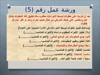 ( ‫رقم‬ ‫عمل‬ ‫ورشة‬
5
)
‫بشكل‬ ‫الخطوات‬ ‫تلك‬ ‫تطبيق‬ ‫منك‬ ‫مطلوب‬ ‫االجراءات‬ ‫تبسيط‬ ‫خطوات‬ ‫علي‬ ‫تدربت‬ ‫ان‬ ‫بعد‬
‫كل‬ ‫امام‬ ‫اكثر‬ ‫او‬ ‫واحد‬ ‫اجراء‬ ‫تحديد‬ ‫خالل‬ ‫من‬ ‫الشرطي‬ ‫عملك‬ ‫علي‬ ‫<ختصر‬‫م‬‫و‬ ‫عام‬
:‫خطوة‬
)‫االجابة‬ ‫علي‬ ‫الصينية‬ ‫االدارة‬ ‫في‬ ‫االجراءات‬ ‫تبسيط‬ ‫خطوات‬ ‫فيديو‬ ‫(يساعدك‬
)............:‫المناسب‬ ‫(االجراء‬:‫دراسته‬ ‫المطلوب‬ ‫اإلجراء‬ ‫اختيار‬ :‫اوال‬
:‫الحالي‬ ‫الوضع‬ ‫عن‬ ‫<علومات‬‫م‬‫ال‬ ‫جمع‬ :‫ثانيا‬
)............:‫<ناسب‬‫م‬‫ال‬ ‫(االجراء‬:
)............:‫المناسب‬ ‫(االجراء‬: :‫المعلومات‬ ‫وتقييم‬ ‫تحليل‬ :‫ثالثا‬
: ‫والتوصيات‬ ‫<قترحات‬‫م‬‫ال‬ ‫وضع‬ :‫رابعا‬
)............:‫المناسب‬ ‫(االجراء‬:
)............:‫المناسب‬ ‫(االجراء‬: :‫التنفيذ‬ :‫خامسا‬
:‫المتابعة‬ :‫سادسا‬
)............:‫<ناسب‬‫م‬‫ال‬ ‫(االجراء‬:
)............:‫<ناسب‬‫م‬‫ال‬ ‫(االجراء‬: . ‫اإلجراءات‬ ‫الئحة‬ ‫إعداد‬ : ‫سابعا‬
 