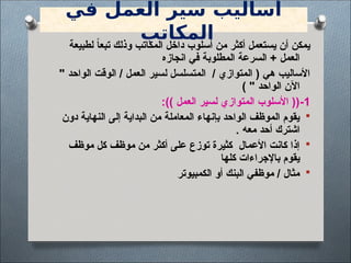 ‫في‬ ‫العمل‬ ‫سير‬ ‫أساليب‬
‫المكاتب‬
‫لطبيعة‬ ً‫ا‬‫تبع‬ ‫وذلك‬ ‫المكاتب‬ ‫داخل‬ ‫أسلوب‬ ‫من‬ ‫أكثر‬ ‫يستعمل‬ ‫أن‬ ‫يمكن‬
‫انجازه‬ ‫في‬ ‫المطلوبة‬ ‫السرعة‬ + ‫العمل‬
" ‫الواحد‬ ‫الوقت‬ / ‫العمل‬ ‫لسير‬ ‫المتسلسل‬ / ‫المتوازي‬ ( ‫هي‬ ‫األساليب‬
) " ‫الواحد‬ ‫اآلن‬
1
-
:)) ‫العمل‬ ‫لسير‬ ‫المتوازي‬ ‫األسلوب‬ ((

‫دون‬ ‫النهاية‬ ‫إلى‬ ‫البداية‬ ‫من‬ ‫المعاملة‬ ‫بإنهاء‬ ‫الواحد‬ ‫الموظف‬ ‫يقوم‬
‫معه‬ ‫أحد‬ ‫اشترك‬
.

‫موظف‬ ‫كل‬ ‫موظف‬ ‫من‬ ‫أكثر‬ ‫على‬ ‫توزع‬ ‫كثيرة‬ ‫األعمال‬ ‫كانت‬ ‫إذا‬
‫كلها‬ ‫باإلجراءات‬ ‫يقوم‬

‫الكمبيوتر‬ ‫أو‬ ‫البنك‬ ‫موظفي‬ / ‫مثال‬
 