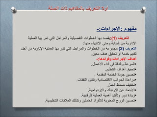 -:‫االجراءات‬: ‫مفهوم‬
( ‫التعريف‬
1
:)
‫العملية‬ ‫بها‬ ‫تمر‬ ‫التي‬ ‫والمراحل‬ ‫التفصيلية‬ ‫الخطوات‬ ‫بها‬ ‫يقصد‬
:‫منها‬ ‫االنتهاء‬ ‫وحتى‬ ‫لبداية‬$‫ا‬ ‫من‬ ‫اإلدارية‬
( ‫التعريف‬
2
)
‫أجل‬ ‫من‬ ‫اإلدارية‬ ‫العملية‬ ‫بها‬ ‫تمر‬ ‫التي‬ ‫والمراحل‬ ‫الخطوات‬ ‫من‬ ‫مجموعة‬
.‫معين‬ ‫هدف‬ ‫تحقيق‬ ‫أو‬ ‫خدمة‬ ‫تقديم‬
-:‫وفوائدها‬ ‫اإلجراءات‬ ‫أهداف‬
•
.‫األعمال‬ ‫أداء‬ ‫في‬ ‫والدقة‬ ‫السرعة‬
•
.‫التنظيم‬ ‫أهداف‬ ‫تحقيق‬
•
‫المقدمة‬ ‫الخدمة‬ ‫جودة‬ ‫تحسين‬
.
•
.‫النفقات‬ ‫وتقليل‬ ‫االقتصادية‬ ‫الجوانب‬ ‫مراعاة‬
•
.‫العمل‬ ‫ضغط‬ ‫تخفيف‬
•
.‫واالزدواجية‬ ‫االرتباك‬ ‫عن‬ ‫االبتعاد‬
•
.‫لرقابية‬$‫ا‬ ‫العملية‬ ‫أهمية‬ ‫وتأكيد‬ ‫دور‬ ‫زيادة‬
•
.‫التنظيمية‬ ‫العالقات‬ ‫وكذلك‬ ‫العاملين‬ ‫لألفراد‬ ‫المعنوية‬ ‫الروح‬ ‫تحسين‬
 