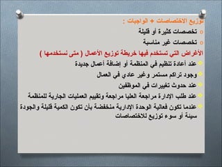 : ‫الواجبات‬ + ‫االختصاصات‬ ‫توزيع‬
o
‫قليلة‬ ‫أو‬ ‫كثيرة‬ ‫تخصصات‬
o
‫مناسبة‬ ‫غير‬ ‫تخصصات‬
) ‫نستخدمها‬ ‫متى‬ ( ‫األعمال‬ ‫توزيع‬ ‫خريطة‬ ‫فيها‬ ‫تستخدم‬ ‫التي‬ ‫األغراض‬

‫جديدة‬ ‫أعمال‬ ‫إضافة‬ ‫أو‬ ‫المنظمة‬ ‫في‬ ‫تنظيم‬ ‫أعادة‬ ‫عند‬

‫العمال‬ ‫في‬ ‫عادي‬ ‫وغير‬ ‫مستمر‬ ‫تراكم‬ ‫وجود‬

‫الموظفين‬ ‫في‬ ‫تغييرات‬ ‫حدوث‬ ‫عند‬

‫للمنظمة‬ ‫الجارية‬ ‫العمليات‬ ‫وتقييم‬ ‫مراجعة‬ ‫العليا‬ ‫مراجعة‬ ‫اإلدارة‬ ‫طلب‬ ‫عند‬

‫والجودة‬ ‫قليلة‬ ‫الكمية‬ ‫تكون‬ ‫بأن‬ ‫منخفضة‬ ‫اإلدارية‬ ‫الوحدة‬ ‫فعالية‬ ‫تكون‬ ‫عندما‬
‫لالختصاصات‬ ‫توزيع‬ ‫سوء‬ ‫أو‬ ‫سيئة‬
 