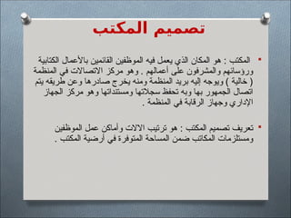 ‫المكتب‬ ‫تصميم‬

‫الكتابية‬ ‫باألعمال‬ ‫القائمين‬ ‫الموظفين‬ ‫فيه‬ ‫يعمل‬ ‫الذي‬ ‫المكان‬ ‫هو‬ : ‫المكتب‬
‫المنظمة‬ ‫في‬ ‫االتصاالت‬ ‫مركز‬ ‫وهو‬ . ‫أعمالهم‬ ‫على‬ ‫والمشرفون‬ ‫ورؤسائهم‬
‫يتم‬ ‫طريقه‬ ‫وعن‬ ‫صادرها‬ ‫يخرج‬ ‫ومنه‬ ‫المنظمة‬ ‫بريد‬ ‫إليه‬ ‫ويوجه‬ ) ‫خالية‬ (
‫الجهاز‬ ‫مركز‬ ‫وهو‬ ‫ومستنداتها‬ ‫سجالتها‬ ‫تحفظ‬ ‫وبه‬ ‫بها‬ ‫الجمهور‬ ‫اتصال‬
. ‫المنظمة‬ ‫في‬ ‫الرقابة‬ ‫وجهاز‬ ‫اإلداري‬

‫الموظفين‬ ‫عمل‬ ‫وأماكن‬ ‫االالت‬ ‫ترتيب‬ ‫هو‬ : ‫المكتب‬ ‫تصميم‬ ‫تعريف‬
. ‫المكتب‬ ‫أرضية‬ ‫في‬ ‫المتوفرة‬ ‫المساحة‬ ‫ضمن‬ ‫المكاتب‬ ‫ومستلزمات‬
 