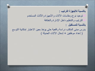 : ‫الترتيب‬ ‫لألجهزة‬ ‫بالنسبة‬

‫المستخدم‬ ‫واألثاث‬ ‫واألجهزة‬ ‫اآلالت‬ ‫ومقاسات‬ ‫نوع‬ ‫توحيد‬

‫والنظافة‬ ‫اإلدارة‬ ‫داخل‬ ‫والتنظيم‬ ‫الترتيب‬
: ‫للمستقبل‬ ‫بالنسبة‬
‫التوسع‬ ‫إمكانية‬ ‫االعتبار‬ ‫بعين‬ ‫يؤخذ‬ ‫حتى‬ ‫واقعية‬ ‫دراسة‬ ‫المكتب‬ ‫مبنى‬ ‫يدرس‬
) ‫الحديثة‬ ‫اآلالت‬ ‫إدخال‬ + ‫موظفين‬ ‫إعداد‬ (
 