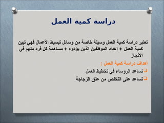 ‫العمل‬ ‫كمية‬ ‫دراسة‬
‫تبين‬ ‫فهي‬ ‫األعمال‬ ‫تبسيط‬ ‫وسائل‬ ‫من‬ ‫خاصة‬ ‫وسيلة‬ ‫العمل‬ ‫كمية‬ ‫دراسة‬ ‫تعتبر‬
‫في‬ ‫منهم‬ ‫فرد‬ ‫كل‬ ‫مساهمة‬ + ‫يؤدوه‬ ‫الذين‬ ‫الموظفين‬ ‫إعداد‬ + ‫العمل‬ ‫كمية‬
‫االنجاز‬
: ‫العمل‬ ‫كمية‬ ‫دراسة‬ ‫أهداف‬

‫العمل‬ ‫تخطيط‬ ‫في‬ ‫الرؤساء‬ ‫تساعد‬

‫الزجاجة‬ ‫عنق‬ ‫من‬ ‫التخلص‬ ‫على‬ ‫تساعد‬
 